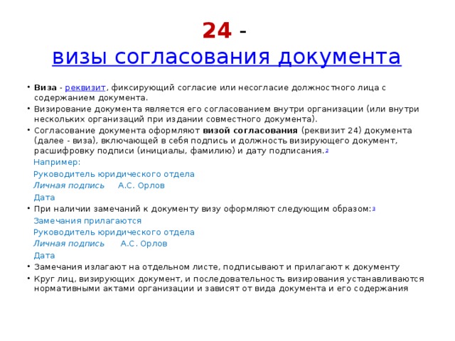 24 -  визы согласования документа Виза  -  реквизит , фиксирующий согласие или несогласие должностного лица с содержанием документа. Визирование документа является его согласованием внутри организации (или внутри нескольких организаций при издании совместного документа). Согласование документа оформляют  визой согласования  (реквизит 24) документа (далее - виза), включающей в себя подпись и должность визирующего документ, расшифровку подписи (инициалы, фамилию) и дату подписания. 2 Например: Руководитель юридического отдела Личная подпись      А.С. Орлов Дата При наличии замечаний к документу визу оформляют следующим образом: 3 Замечания прилагаются Руководитель юридического отдела Личная подпись      А.С. Орлов Дата Замечания излагают на отдельном листе, подписывают и прилагают к документу Круг лиц, визирующих документ, и последовательность визирования устанавливаются нормативными актами организации и зависят от вида документа и его содержания 