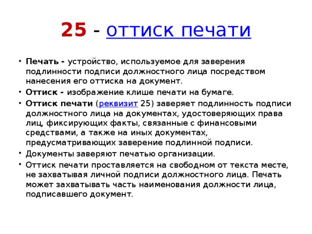 25 -  оттиск печати Печать -  устройство, используемое для заверения подлинности подписи должностного лица посредством нанесения его оттиска на документ. Оттиск -  изображение клише печати на бумаге. Оттиск печати  ( реквизит  25) заверяет подлинность подписи должностного лица на документах, удостоверяющих права лиц, фиксирующих факты, связанные с финансовыми средствами, а также на иных документах, предусматривающих заверение подлинной подписи. Документы заверяют печатью организации. Оттиск печати проставляется на свободном от текста месте, не захватывая личной подписи должностного лица. Печать может захватывать часть наименования должности лица, подписавшего документ. 