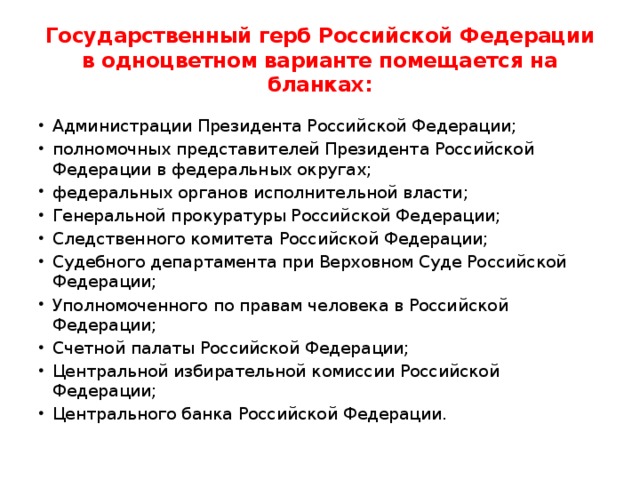 Государственный герб Российской Федерации в одноцветном варианте помещается на бланках: Администрации Президента Российской Федерации; полномочных представителей Президента Российской Федерации в федеральных округах; федеральных органов исполнительной власти; Генеральной прокуратуры Российской Федерации; Следственного комитета Российской Федерации; Судебного департамента при Верховном Суде Российской Федерации; Уполномоченного по правам человека в Российской Федерации; Счетной палаты Российской Федерации; Центральной избирательной комиссии Российской Федерации; Центрального банка Российской Федерации. 