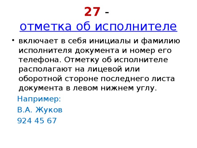 27 -  отметка об исполнителе включает в себя инициалы и фамилию исполнителя документа и номер его телефона. Отметку об исполнителе располагают на лицевой или оборотной стороне последнего листа документа в левом нижнем углу. Например: В.А. Жуков 924 45 67 