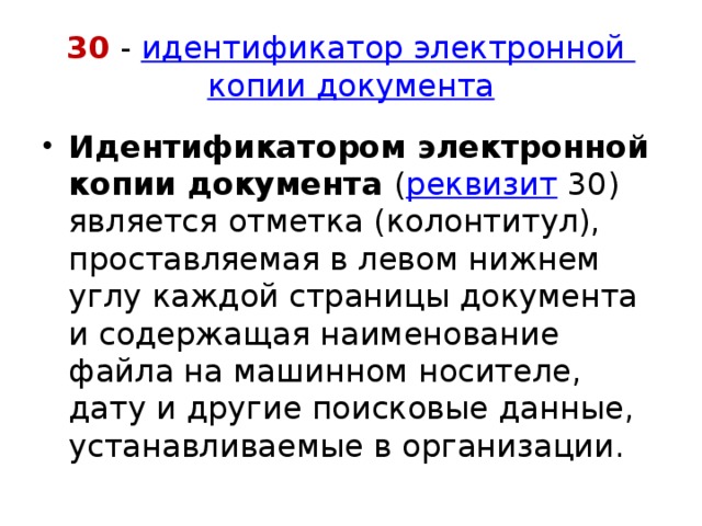 30 -  идентификатор электронной  копии документа Идентификатором электронной копии документа  ( реквизит  30) является отметка (колонтитул), проставляемая в левом нижнем углу каждой страницы документа и содержащая наименование файла на машинном носителе, дату и другие поисковые данные, устанавливаемые в организации. 