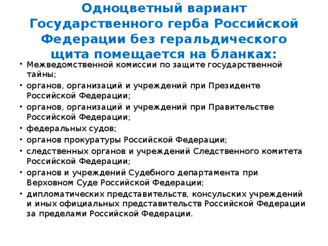 Одноцветный вариант Государственного герба Российской Федерации без геральдического щита помещается на бланках: Межведомственной комиссии по защите государственной тайны; органов, организаций и учреждений при Президенте Российской Федерации; органов, организаций и учреждений при Правительстве Российской Федерации; федеральных судов; органов прокуратуры Российской Федерации; следственных органов и учреждений Следственного комитета Российской Федерации; органов и учреждений Судебного департамента при Верховном Суде Российской Федерации; дипломатических представительств, консульских учреждений и иных официальных представительств Российской Федерации за пределами Российской Федерации. 