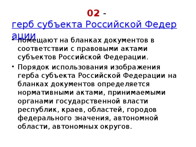 02 -  герб субъекта Российской Федерации помещают на бланках документов в соответствии с правовыми актами субъектов Российской Федерации. Порядок использования изображения герба субъекта Российской Федерации на бланках документов определяется нормативными актами, принимаемыми органами государственной власти республик, краев, областей, городов федерального значения, автономной области, автономных округов. 