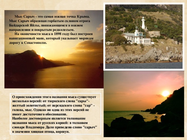  Мыс Сарыч - это самая южная точка Крыма. Мыс Сарыч образован горбатым склоном отрога Байдарской Яйлы, понижающимся в южном направлении и покрытым редколесьем.  На оконечности мыса в 1898 году был построен навигационный маяк, который указывает морякам дорогу к Севастополю. О происхождении этого названия мыса существует несколько версий: от тюркского слова 