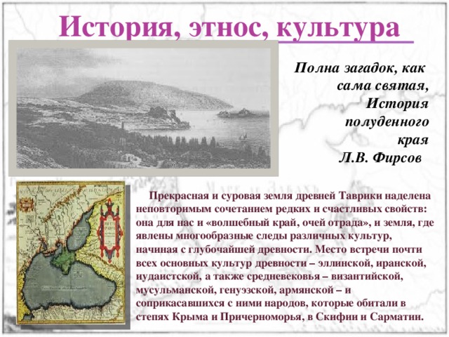 История, этнос, культура  Полна загадок, как сама святая, История полуденного края Л.В. Фирсов  Прекрасная и суровая земля древней Таврики наделена неповторимым сочетанием редких и счастливых свойств: она для нас и «волшебный край, очей отрада», и земля, где явлены многообразные следы различных культур, начиная с глубочайшей древности. Место встречи почти всех основных культур древности – эллинской, иранской, иудаистской, а также средневековья – византийской, мусульманской, генуэзской, армянской – и соприкасавшихся с ними народов, которые обитали в степях Крыма и Причерноморья, в Скифии и Сарматии. 