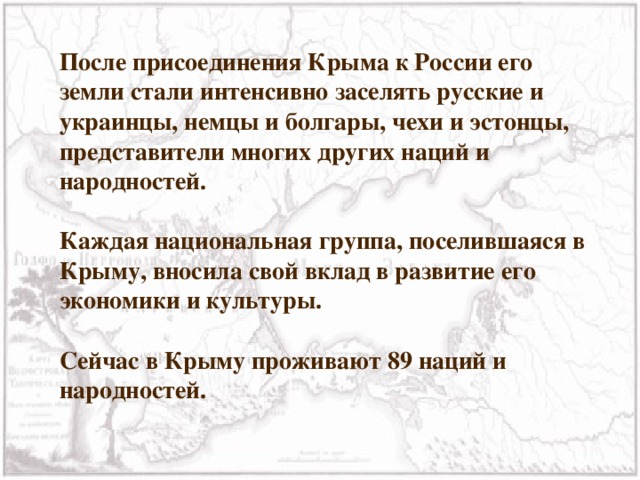 После присоединения Крыма к России его земли стали интенсивно заселять русские и украинцы, немцы и болгары, чехи и эстонцы, представители многих других наций и народностей.  Каждая национальная группа, поселившаяся в Крыму, вносила свой вклад в развитие его экономики и культуры.  Сейчас в Крыму проживают 89 наций и народностей. 