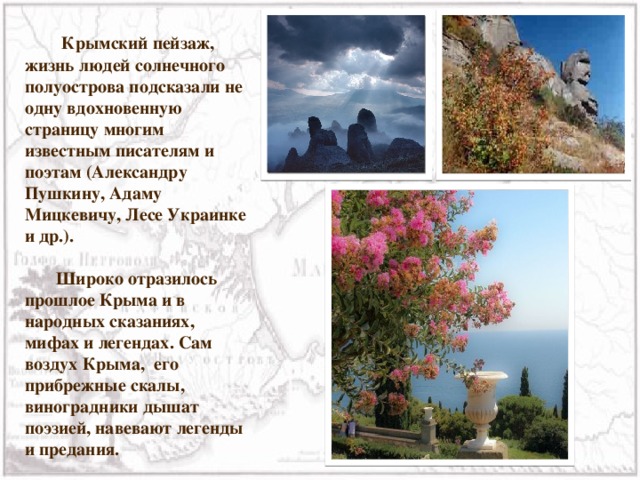  Крымский пейзаж, жизнь людей солнечного полуострова подсказали не одну вдохновенную страницу многим известным писателям и поэтам (Александру Пушкину, Адаму Мицкевичу, Лесе Украинке и др.).  Широко отразилось прошлое Крыма и в народных сказаниях, мифах и легендах. Сам воздух Крыма, его прибрежные скалы, виноградники дышат поэзией, навевают легенды и предания. 