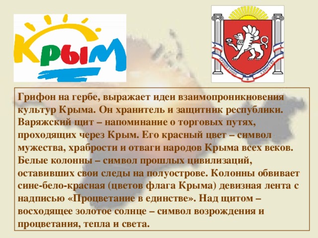 Грифон на гербе, выражает идеи взаимопроникновения культур Крыма. Он хранитель и защитник республики. Варяжский щит – напоминание о торговых путях, проходящих через Крым. Его красный цвет – символ мужества, храбрости и отваги народов Крыма всех веков. Белые колонны – символ прошлых цивилизаций, оставивших свои следы на полуострове. Колонны обвивает сине-бело-красная (цветов флага Крыма) девизная лента с надписью «Процветание в единстве». Над щитом – восходящее золотое солнце – символ возрождения и процветания, тепла и света. 