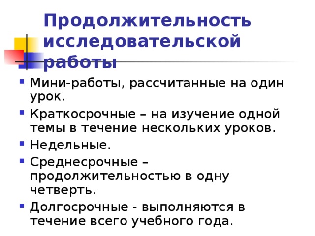 Продолжительность исследовательской работы Мини-работы, рассчитанные на один урок. Краткосрочные – на изучение одной темы в течение нескольких уроков. Недельные. Среднесрочные – продолжительностью в одну четверть. Долгосрочные - выполняются в течение всего учебного года. 