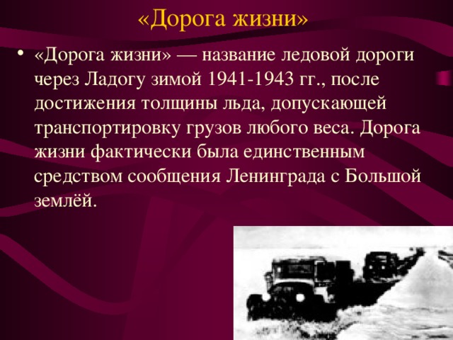 «Дорога жизни» «Дорога жизни» — название ледовой дороги через Ладогу зимой 1941-1943 гг., после достижения толщины льда, допускающей транспортировку грузов любого веса. Дорога жизни фактически была единственным средством сообщения Ленинграда с Большой землёй. 