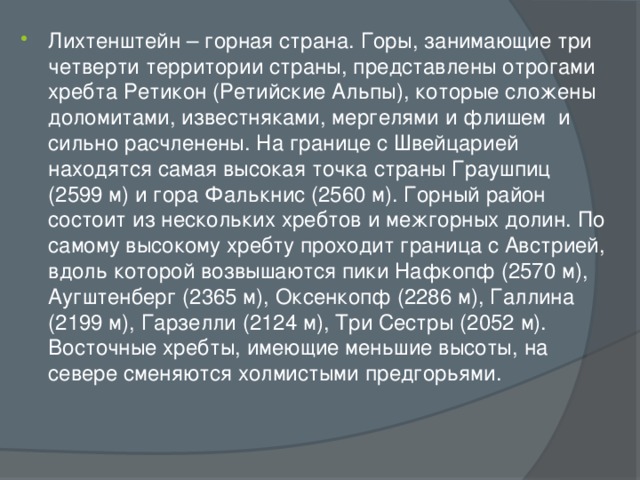 Лихтенштейн – горная страна. Горы, занимающие три четверти территории страны, представлены отрогами хребта Ретикон (Ретийские Альпы), которые сложены доломитами, известняками, мергелями и флишем и сильно расчленены. На границе с Швейцарией находятся самая высокая точка страны Граушпиц (2599 м) и гора Фалькнис (2560 м). Горный район состоит из нескольких хребтов и межгорных долин. По самому высокому хребту проходит граница с Австрией, вдоль которой возвышаются пики Нафкопф (2570 м), Аугштенберг (2365 м), Оксенкопф (2286 м), Галлина (2199 м), Гарзелли (2124 м), Три Сестры (2052 м). Восточные хребты, имеющие меньшие высоты, на севере сменяются холмистыми предгорьями.   