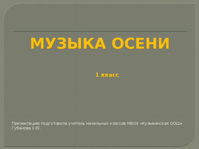 МУЗЫКА ОСЕНИ 1 класс Презентацию подготовила учитель начальных классов МБОУ «Кузьминская ООШ» Губанова У.Ю. 