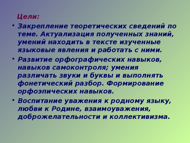  Цели: Закрепление теоретических сведений по теме. Актуализация полученных знаний, умений находить в тексте изученные языковые явления и работать с ними. Развитие орфографических навыков, навыков самоконтроля; умения различать звуки и буквы и выполнять фонетический разбор. Формирование орфоэпических навыков. Воспитание уважения к родному языку, любви к Родине, взаимоуважения, доброжелательности и коллективизма.  