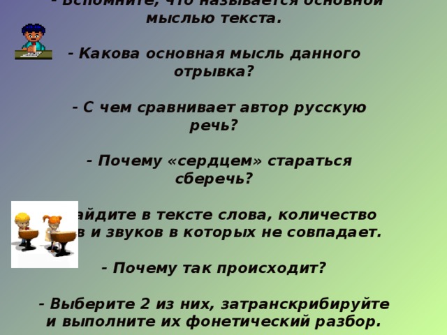  - Вспомните, что называется основной мыслью текста.  - Какова основная мысль данного отрывка?   - С чем сравнивает автор русскую речь?   - Почему «сердцем» стараться сберечь?  - Найдите в тексте слова, количество букв и звуков в которых не совпадает.  - Почему так происходит?  - Выберите 2 из них, затранскрибируйте и выполните их фонетический разбор.  