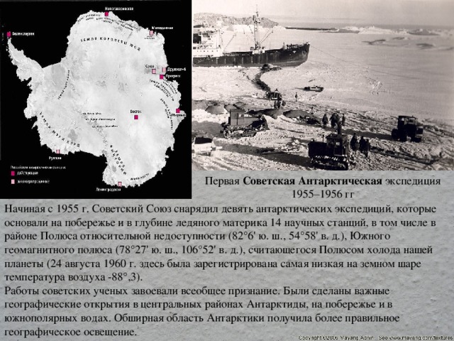 Первая  Советская   Антарктическая  экспедиция 1955–1956 гг Начиная с 1955 г. Советский Союз снарядил девять антарктических экспедиций, которые основали на побережье и в глубине ледяного материка 14 научных станций, в том числе в районе Полюса относительной недоступности (82°6' ю. ш., 54°58' в. д.), Южного геомагнитного полюса (78°27' ю. ш., 106°52' в. д.), считающегося Полюсом холода нашей планеты (24 августа 1960 г. здесь была зарегистрирована самая низкая на земном шаре температура воздуха -88°,3). Работы советских ученых завоевали всеобщее признание. Были сделаны важные географические открытия в центральных районах Антарктиды, на побережье и в южнополярных водах. Обширная область Антарктики получила более правильное географическое освещение. 