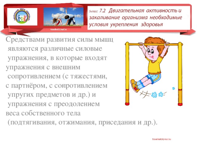 Средствами развития силы мышц  являются различные силовые  упражнения, в которые входят упражнения с внешним  сопротивлением (с тяжестями, с партнёром, с со­противлением  упругих предметов и др.) и  упражнения с преодолением веса собственного тела  (подтягивания, отжимания, приседания и др.). 