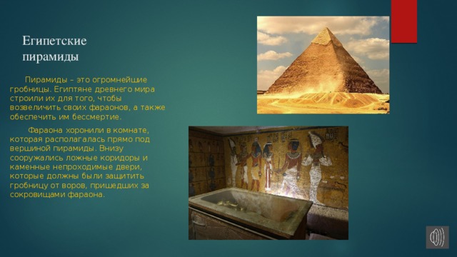 Египетские пирамиды   Пирамиды – это огромнейшие гробницы. Египтяне древнего мира строили их для того, чтобы возвеличить своих фараонов, а также обеспечить им бессмертие.   Фараона хоронили в комнате, которая располагалась прямо под вершиной пирамиды. Внизу сооружались ложные коридоры и каменные непроходимые двери, которые должны были защитить гробницу от воров, пришедших за сокровищами фараона. 