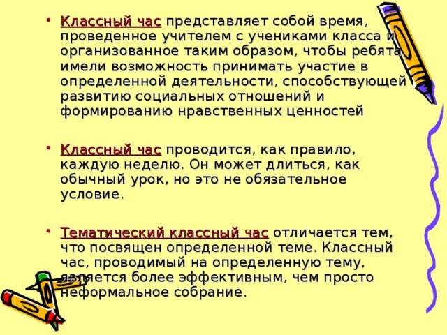 Классный час  представляет собой время, проведенное учителем с учениками класса и организованное таким образом, чтобы ребята имели возможность принимать участие в определенной деятельности, способствующей развитию социальных отношений и формированию нравственных ценностей Классный час  проводится, как правило, каждую неделю. Он может длиться, как обычный урок, но это не обязательное условие. Тематический классный час