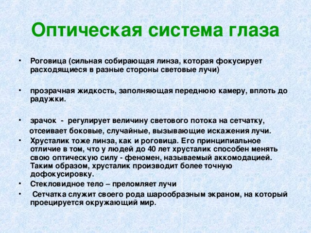 Оптическая система глаза Роговица (сильная собирающая линза, которая фокусирует расходящиеся в разные стороны световые лучи)  прозрачная жидкость, заполняющая переднюю камеру, вплоть до радужки.  зрачок - регулирует величину светового потока на сетчатку,  отсеивает боковые, случайные, вызывающие искажения лучи. Хрусталик тоже линза, как и роговица. Его принципиальное отличие в том, что у людей до 40 лет хрусталик способен менять свою оптическую силу - феномен, называемый аккомодацией. Таким образом, хрусталик производит более точную дофокусировку. Стекловидное тело – преломляет лучи  Сетчатка служит своего рода шарообразным экраном, на который проецируется окружающий мир.  