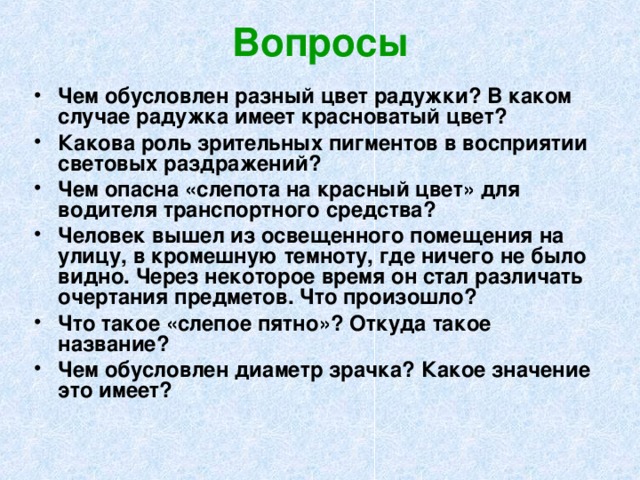 Вопросы Чем обусловлен разный цвет радужки? В каком случае радужка имеет красноватый цвет? Какова роль зрительных пигментов в восприятии световых раздражений? Чем опасна «слепота на красный цвет» для водителя транспортного средства? Человек вышел из освещенного помещения на улицу, в кромешную темноту, где ничего не было видно. Через некоторое время он стал различать очертания предметов. Что произошло? Что такое «слепое пятно»? Откуда такое название? Чем обусловлен диаметр зрачка? Какое значение это имеет? 