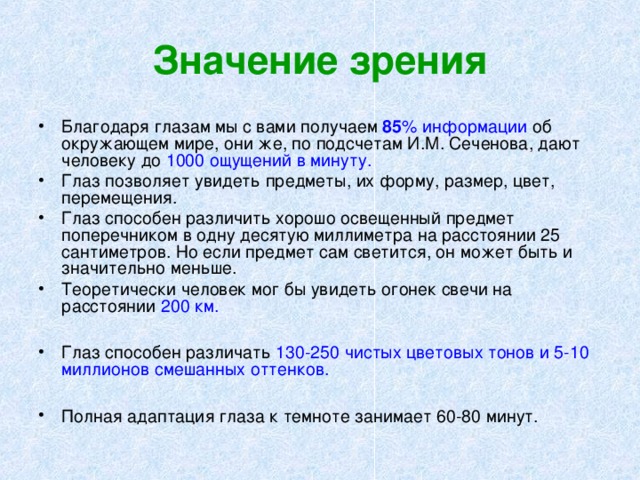 Значение зрения Благодаря глазам мы с вами получаем 8 5 % информации об окружающем мире, они же, по подсчетам И.М. Сеченова, дают человеку до 1000 ощущений в минуту. Глаз позволяет увидеть предметы, их форму, размер, цвет, перемещения. Глаз способен различить хорошо освещенный предмет поперечником в одну десятую миллиметра на расстоянии 25 сантиметров. Но если предмет сам светится, он может быть и значительно меньше. Теоретически человек мог бы увидеть огонек свечи на расстоянии 200 км. Глаз способен различать 130-250 чистых цветовых тонов и 5-10 миллионов смешанных оттенков. Полная адаптация глаза к темноте занимает 60-80 минут.  