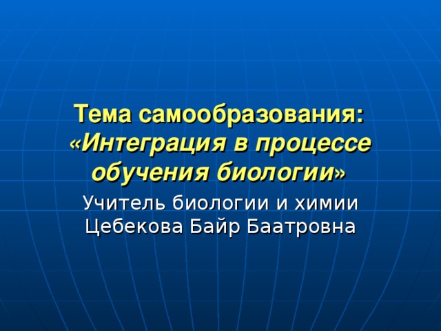  Тема самообразования:  «Интеграция в процессе обучения биологии »    Учитель биологии и химии Цебекова Байр Баатровна 