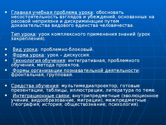 Главная учебная проблема урока : обосновать несостоятельность взглядов и убеждений, основанных на расовой неприязни и дискриминации путем доказательства видового единства человечества.   Тип урока : урок комплексного применения знаний (урок закрепления).  Вид урока : проблемно-блоковый.  Форма урока : урок – дискуссия.  Технология обучения : интегративная, проблемного обучения, метода проектов.  Формы организации познавательной деятельности : фронтальная, групповая.  Средства обучения : мультимедиапроектор, готовые презентации, таблицы, иллюстрации, литература по теме.  Интеграционные связи: внутрипредметные (эволюционное учение, видообразование, миграции), межпредметные (география; история; обществознание; психология).    