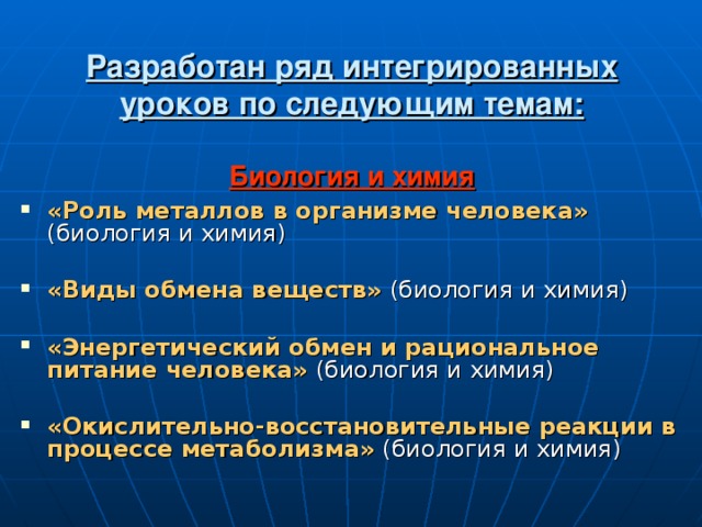 Разработан ряд интегрированных уроков по следующим темам:   Биология и химия   «Роль металлов в организме человека» (биология и химия)  «Виды обмена веществ» (биология и химия)  «Энергетический обмен и рациональное  питание человека» (биология и химия) «Окислительно-восстановительные реакции  в процессе метаболизма» (биология и химия) 