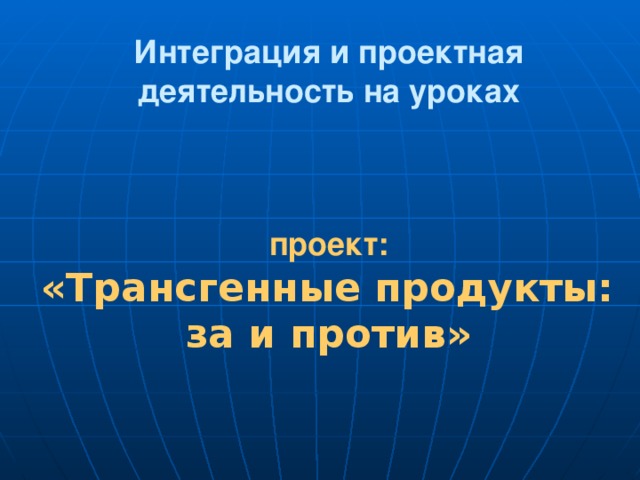 Интеграция и проектная деятельность на уроках     проект:   «Трансгенные продукты:  за и против»   