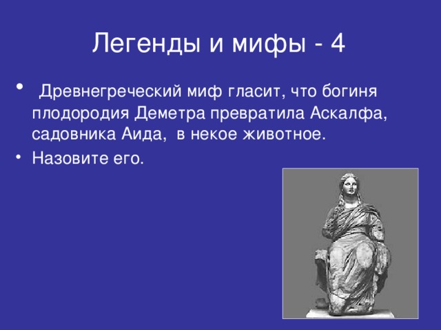 Легенды и мифы - 4  Древнегреческий миф гласит, что богиня плодородия Деметра превратила Аскалфа, садовника Аида, в некое животное. Назовите его.  