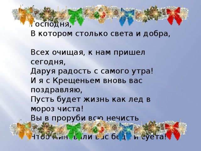 Великий день Крещения Господня,  В котором столько света и добра,  Всех очищая, к нам пришел сегодня,  Даруя радость с самого утра!  И я с Крещеньем вновь вас поздравляю,  Пусть будет жизнь как лед в мороз чиста!  Вы в проруби всю нечисть оставляйте,  Чтоб миновали вас беда и суета! 