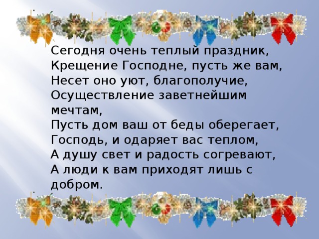 Сегодня очень теплый праздник,  Крещение Господне, пусть же вам,  Несет оно уют, благополучие,  Осуществление заветнейшим мечтам,  Пусть дом ваш от беды оберегает,  Господь, и одаряет вас теплом,  А душу свет и радость согревают,  А люди к вам приходят лишь с добром. 