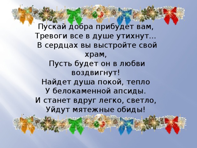 Пускай добра прибудет вам,  Тревоги все в душе утихнут…  В сердцах вы выстройте свой храм,  Пусть будет он в любви воздвигнут!  Найдет душа покой, тепло  У белокаменной апсиды.  И станет вдруг легко, светло,  Уйдут мятежные обиды! 