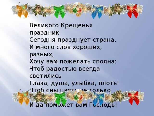 Великого Крещенья праздник  Сегодня празднует страна.  И много слов хороших, разных,  Хочу вам пожелать сполна:  Чтоб радостью всегда светились  Глаза, душа, улыбка, плоть!  Чтоб сны цветные только снились,  И да поможет вам Господь! 