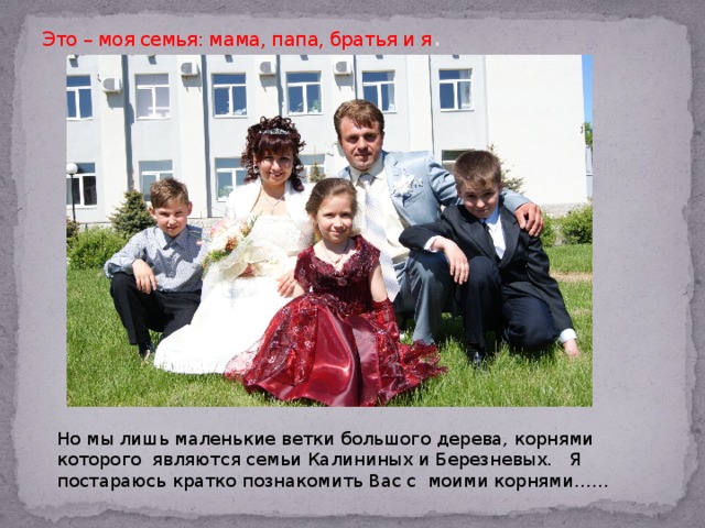 Это – моя семья: мама, папа, братья и я . Но мы лишь маленькие ветки большого дерева, корнями которого являются семьи Калининых и Березневых. Я постараюсь кратко познакомить Вас с моими корнями…… 