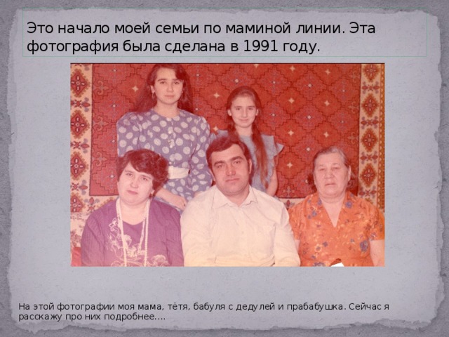 Это начало моей семьи по маминой линии. Эта фотография была сделана в 1991 году. На этой фотографии моя мама, тётя, бабуля с дедулей и прабабушка. Сейчас я расскажу про них подробнее…. 