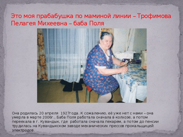 Это моя прабабушка по маминой линии – Трофимова Пелагея Михеевна – баба Поля . Она родилась 20 апреля 1927года. К сожалению, её уже нет с нами – она умерла в марте 2006г.. Баба Поля работала сначала в колхозе, а потом переехала в г. Кувандык, где работала сначала пекарем, а потом до пенсии трудилась на Кувандыкском заводе механических прессов прокальщицей электродов.  