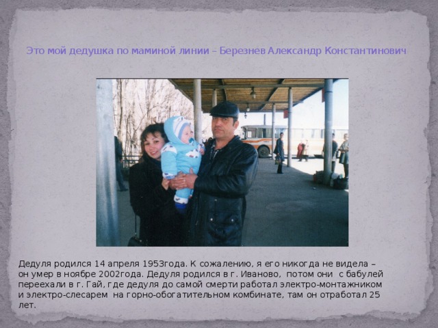  Это мой дедушка по маминой линии – Березнев Александр Константинович Дедуля родился 14 апреля 1953года. К сожалению, я его никогда не видела – он умер в ноябре 2002года. Дедуля родился в г. Иваново, потом они с бабулей переехали в г. Гай, где дедуля до самой смерти работал электро-монтажником и электро-слесарем на горно-обогатительном комбинате, там он отработал 25 лет.  