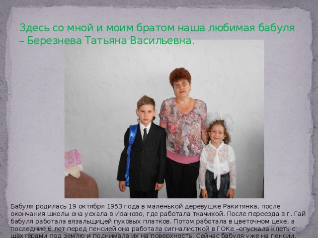 Здесь со мной и моим братом наша любимая бабуля – Березнева Татьяна Васильевна. Бабуля родилась 19 октября 1953 года в маленькой деревушке Ракитянка, после окончания школы она уехала в Иваново, где работала ткачихой. После переезда в г. Гай бабуля работала вязальщицей пуховых платков. Потом работала в цветочном цехе, а последние 6 лет перед пенсией она работала сигналисткой в ГОКе –опускала клеть с шахтёрами под землю и поднимала их на поверхность. Сейчас бабуля уже на пенсии, живёт в Гае. 