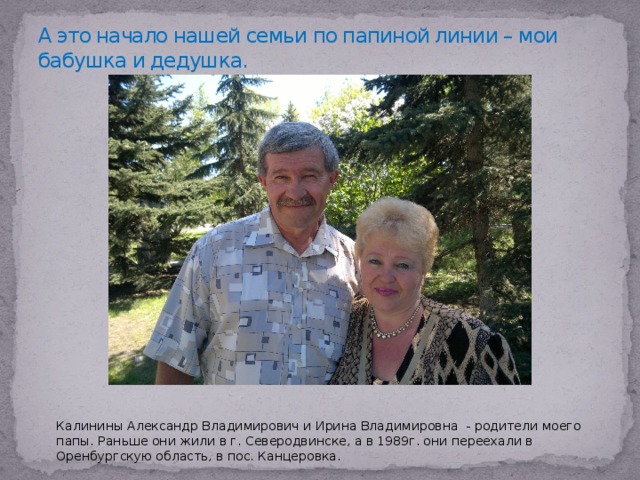 А это начало нашей семьи по папиной линии – мои бабушка и дедушка. Калинины Александр Владимирович и Ирина Владимировна - родители моего папы. Раньше они жили в г. Северодвинске, а в 1989г. они переехали в Оренбургскую область, в пос. Канцеровка. 