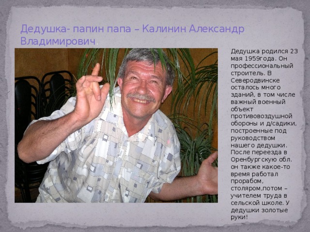 Дедушка- папин папа – Калинин Александр Владимирович . Дедушка родился 23 мая 1959года. Он профессиональный строитель. В Северодвинске осталось много зданий, в том числе важный военный объект противовоздушной обороны и д/садики, построенные под руководством нашего дедушки. После переезда в Оренбургскую обл. он также какое-то время работал прорабом, столяром,потом – учителем труда в сельской школе. У дедушки золотые руки! 