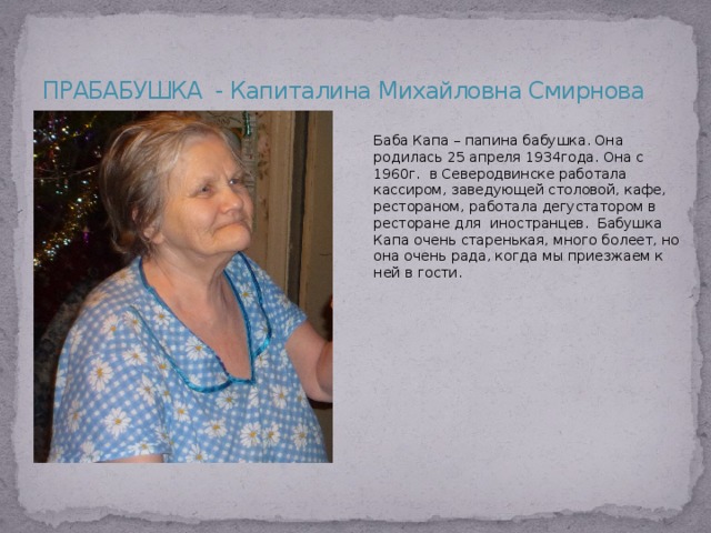 ПРАБАБУШКА - Капиталина Михайловна Смирнова Баба Капа – папина бабушка. Она родилась 25 апреля 1934года. Она с 1960г. в Северодвинске работала кассиром, заведующей столовой, кафе, рестораном, работала дегустатором в ресторане для иностранцев. Бабушка Капа очень старенькая, много болеет, но она очень рада, когда мы приезжаем к ней в гости. 