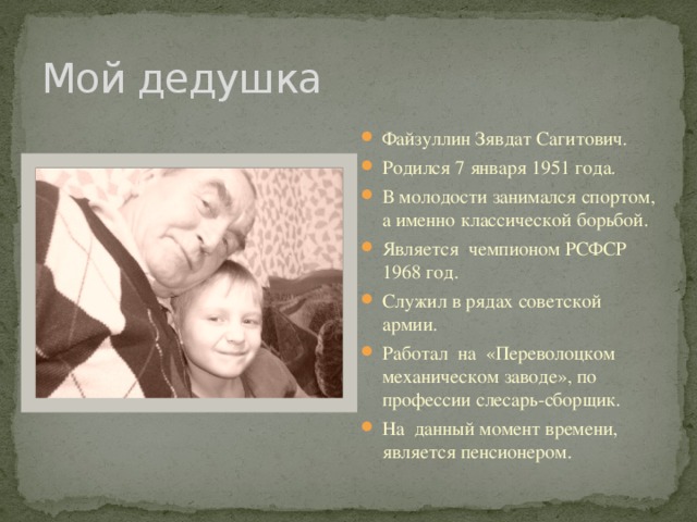 Мой дедушка Файзуллин Зявдат Сагитович. Родился 7 января 1951 года. В молодости занимался спортом, а именно классической борьбой. Является чемпионом РСФСР 1968 год. Служил в рядах советской армии. Работал на «Переволоцком механическом заводе», по профессии слесарь-сборщик. На данный момент времени, является пенсионером. 
