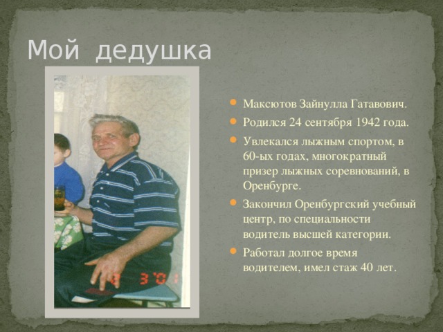 Мой дедушка Максютов Зайнулла Гатавович. Родился 24 сентября 1942 года. Увлекался лыжным спортом, в 60-ых годах, многократный призер лыжных соревнований, в Оренбурге. Закончил Оренбургский учебный центр, по специальности водитель высшей категории. Работал долгое время водителем, имел стаж 40 лет. 