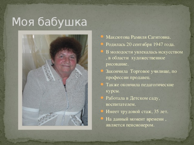 Моя бабушка Максютова Рамиля Сагитовна. Родилась 20 сентября 1947 года. В молодости увлекалась искусством , в области художественное рисование. Закончила Торговое училище, по профессии продавец. Также окончила педагогические курсы. Работала в Детском саду, воспитателем. Имеет трудовой стаж, 35 лет. На данный момент времени , является пенсионером. 