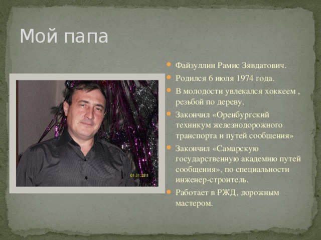 Мой папа Файзуллин Рамис Зявдатович. Родился 6 июля 1974 года. В молодости увлекался хоккеем , резьбой по дереву. Закончил «Оренбургский техникум железнодорожного транспорта и путей сообщения» Закончил «Самарскую государственную академию путей сообщения», по специальности инженер-строитель. Работает в РЖД, дорожным мастером. 