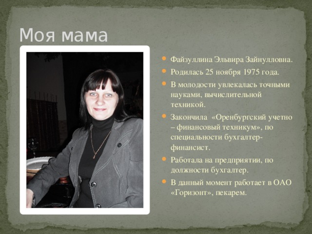 Моя мама Файзуллина Эльвира Зайнулловна. Родилась 25 ноября 1975 года. В молодости увлекалась точными науками, вычислительной техникой. Закончила «Оренбургский учетно – финансовый техникум», по специальности бухгалтер-финансист. Работала на предприятии, по должности бухгалтер. В данный момент работает в ОАО «Горизонт», пекарем. 