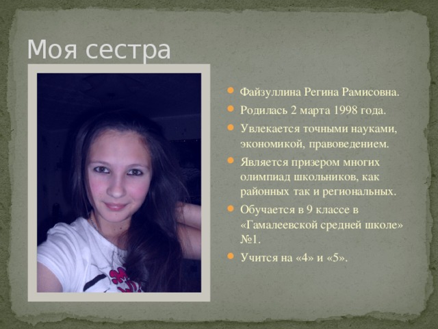 Моя сестра Файзуллина Регина Рамисовна. Родилась 2 марта 1998 года. Увлекается точными науками, экономикой, правоведением. Является призером многих олимпиад школьников, как районных так и региональных. Обучается в 9 классе в «Гамалеевской средней школе» №1. Учится на «4» и «5». 