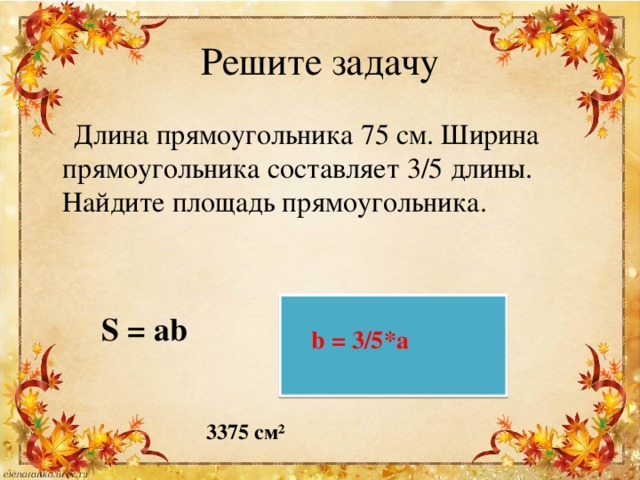 Решите задачу  Длина прямоугольника 75 см. Ширина прямоугольника составляет 3/5 длины. Найдите площадь прямоугольника. S = ab b = 3/5*a 3375 см² 