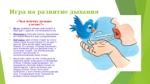 Игра на развитие дыхания «Чья птичка дальше улетит?» Цель:  развивать умение действовать в паре друг с другом, согласованность их. Материал:  Фигурки птичек, вырезанные из тонкой бумаги и ярко раскрашенные. Ход игры: двух птичек ставят на стол у самого края на расстоянии 30 см. друг с другом. Двое детей сидят напротив птичек. По сигналу «Птички полетели!», дети начинают дуть на фигурки птиц, а остальные следят, чья птичка дальше полетит (проскользит к противоположному краю стола). Взрослый следит за тем, чтобы дети не надували щеки, когда дуют на бумажных птичек. Ребенка предупреждают, что передвигать фигурку можно только на одном выдохе, а дуть несколько раз подряд нельзя. После этого дети проверяют, у кого птичка улетела дальше всех, и продолжают игру. Малыши не должны сильно напрягаться. 